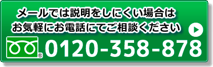 メールで判断しにくい場合は、お気軽にお電話でご相談ください tel 0120-358-878